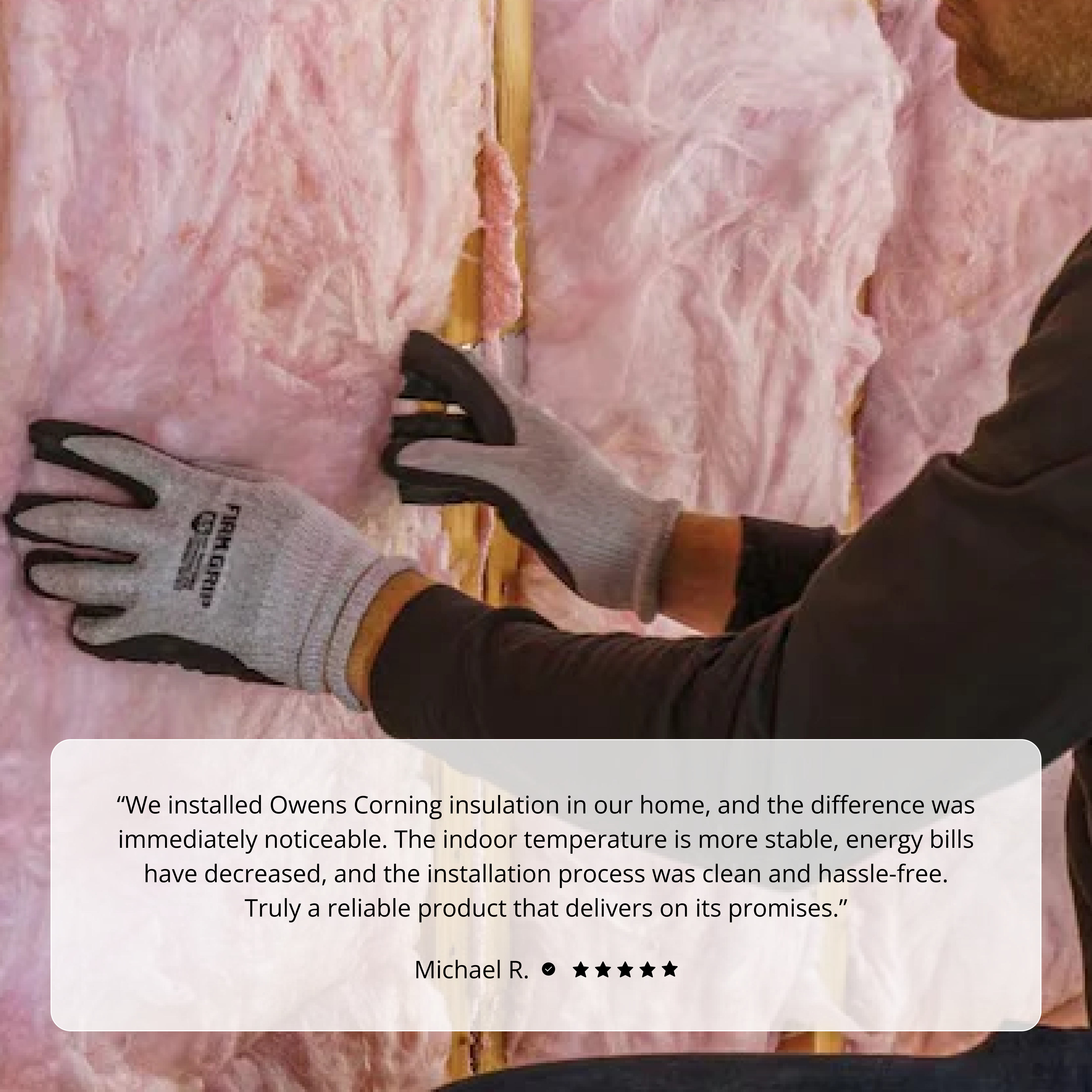 Wearing gloves, a person installs Owens Corning R19 15 in. x 93 in. KRAFT Faced Fiberglass Insulation batts into a wall, as an on-screen testimonial praises the product’s effectiveness and easy installation.
